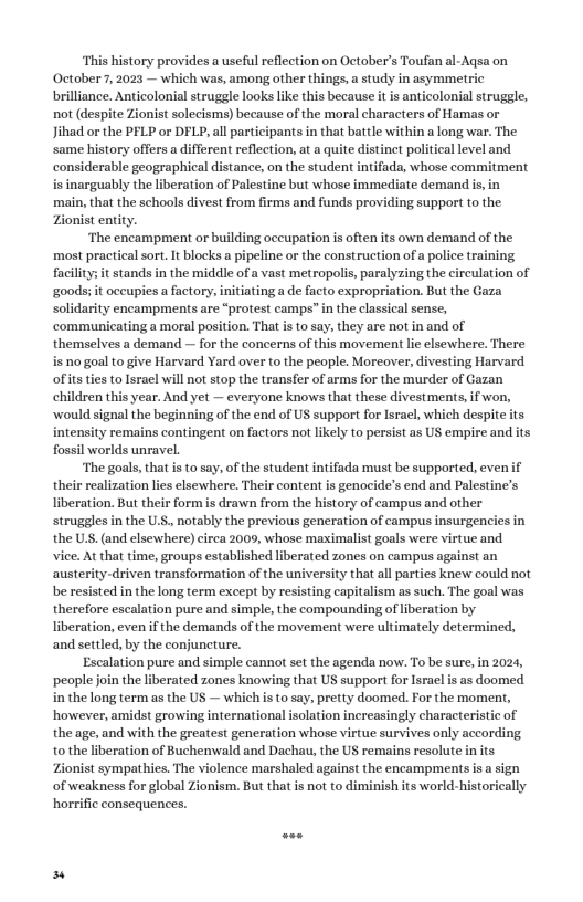 “This history provides a useful reflection on October’s Toufan al-Aqsa on October?7, 2023 — which was, among other things, study in asymmetric brilliance. Anticolonial struggle looks like this because it is anticolonial struggle, not (despite Zionist solecisms) because of the moral characters of Hamas or Jihad or the PFLP or DFLP, allparticipants in that battle within a long war. The same history offers a different reflection, a a quite distinct political level and. considerable geographical distance, on the student intifada, whose commitment is inarguably the liberation of Palestine but whose immi main, that the schools divest from firms and funds providing support to the Zionist entity. ‘The encampment or building occupation i often its own demand of the most practical sort. It blocks pipeline or the construction ofa police training, facilitys it stands in the middle of a vast metropolis, paralyzing the circulation of goods; it occupies a factory, initiating a de facto expropriation. But the Gaza solidarity encampments are “protest camps” in the classical sense, communicating a moral position. That is o say, they are not in and of themselves a demand — for the concerns of this movement lie elsewhere. There. is no goal to give Harvard Yard over to the people. Morcover, ivesting Harvard of itsties o Irael wil not stop the transfer of arms for the murder of Gazan children this year. And yet — everyone knows that these divestments, if won, would signal the beginning of the end of US support for Isral, which despite ts. intensity remains contingent on factors not likely to persist as US empire and its fossil worlds unravel. ‘The goals, that is 0 say, of the student intifada must be supported, evenif their realization lies elsewhere. Their content is genocide’s end and Palestine’s liberation. But their form is drawn from the history of campus and other struggles i the U.S, notably the previous generation of campus insurgencies in the U.S. (and elsewhere) irca 2009, whose maximalist goals were virtue and ice. At that time, groups established liberated zones on campus against an austerity-driven transformation of the university that all parties knew could not be resisted in the long term except by resisting capitalism as such. The goal was therefore escalation pure and simple, the compounding of liberation by liberation, even f the demands of the movement were ultimately determined, and settled, by the conjuncture. Escalation pure and simple cannot set the agenda now. To be sure, in 2024, people join the liberated zones knowing that US support for Isracl i as doomed inthe long term as the US — which is o say, pretty doome. For the moment, however, amidst growing international isolation increasingly characteristic of the age, and with the greatest generation whose virtue survives only according to the liberation of Buchenwald and Dachau,the US remains resolute in its Zionist sympathies. The violence marshaled against the encampments is a sign of weakness for global Zionism. But that is not to diminish its world-historically horrific consequences.